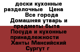   доски кухонные разделочные › Цена ­ 100 - Все города Домашняя утварь и предметы быта » Посуда и кухонные принадлежности   . Ханты-Мансийский,Сургут г.